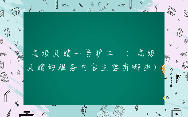 高级月嫂一号护工 (高级月嫂的服务内容主要有哪些)